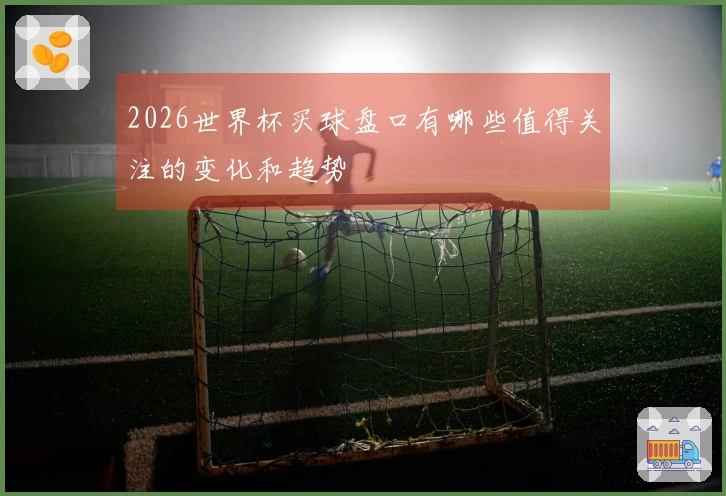 2026世界杯买球盘口有哪些值得关注的变化和趋势