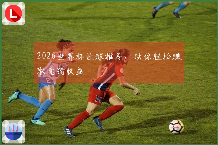 2026世界杯让球推荐，助你轻松赚取竞猜收益